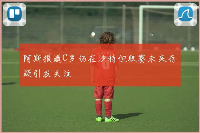 阿斯报道C罗仍在沙特但联赛未来存疑引发关注