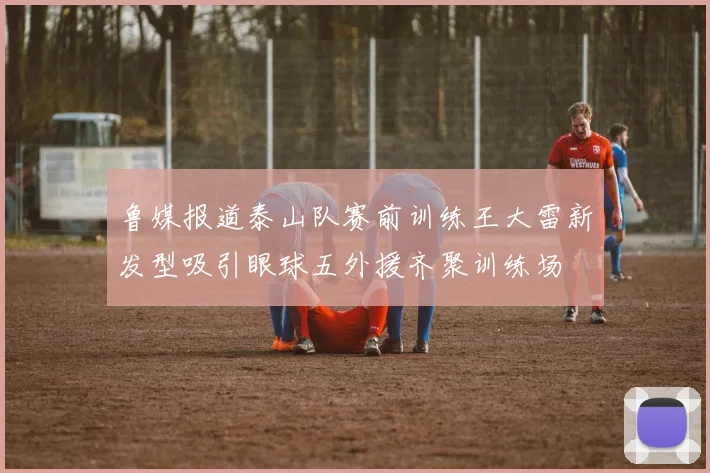 鲁媒报道泰山队赛前训练王大雷新发型吸引眼球五外援齐聚训练场
