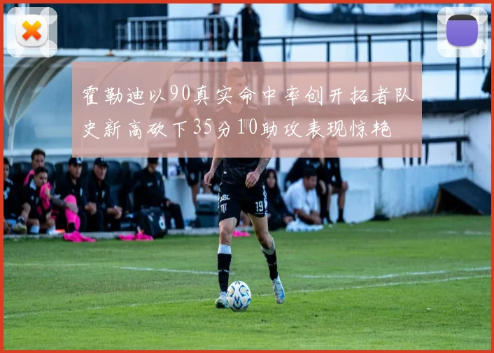霍勒迪以90真实命中率创开拓者队史新高砍下35分10助攻表现惊艳