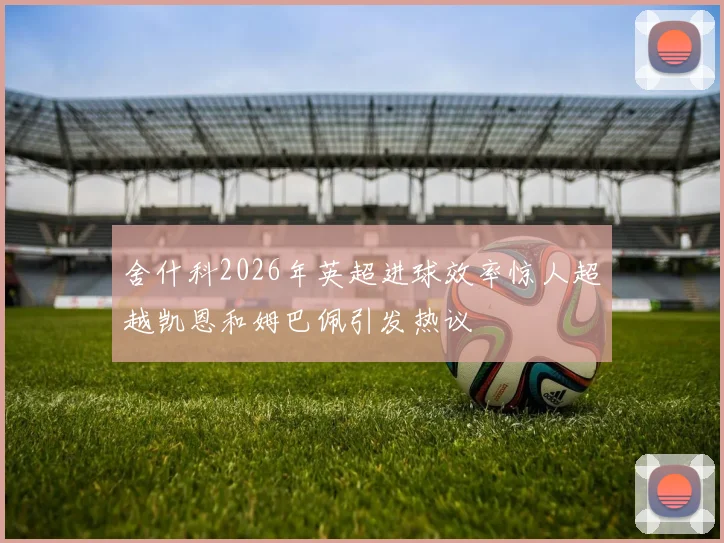 舍什科2026年英超进球效率惊人超越凯恩和姆巴佩引发热议