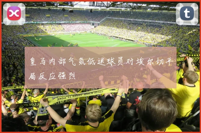 皇马内部气氛低迷球员对埃尔切平局反应强烈