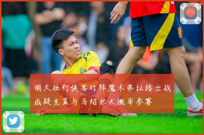 明天独行侠客对阵魔术弗拉格出战成疑克莱与马绍尔大概率参赛