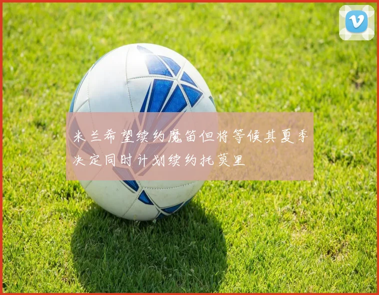 米兰希望续约魔笛但将等候其夏季决定同时计划续约托莫里