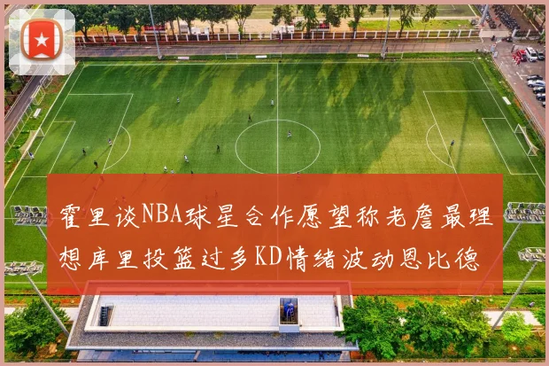 霍里谈NBA球星合作愿望称老詹最理想库里投篮过多KD情绪波动恩比德伤病困扰