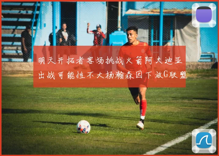 明天开拓者客场挑战火箭阿夫迪亚出战可能性不大杨瀚森因下放G联盟缺席