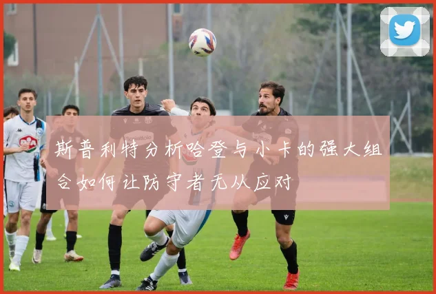 斯普利特分析哈登与小卡的强大组合如何让防守者无从应对
