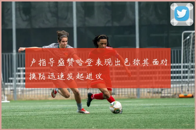 卢指导盛赞哈登表现出色称其面对换防迅速发起进攻
