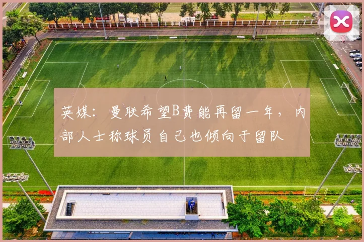英媒：曼联希望B费能再留一年，内部人士称球员自己也倾向于留队