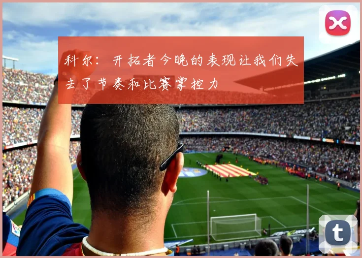 科尔：开拓者今晚的表现让我们失去了节奏和比赛掌控力