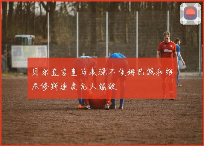 贝尔直言皇马表现不佳姆巴佩和维尼修斯速度无人能敌