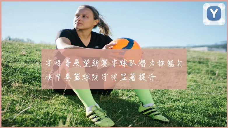 字母哥展望新赛季球队潜力称能打快节奏篮球防守将显著提升