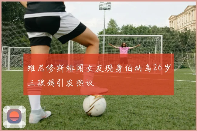 维尼修斯绯闻女友现身伯纳乌26岁三孩妈引发热议