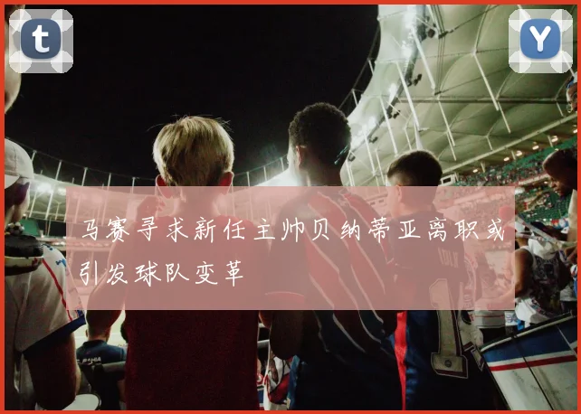 马赛寻求新任主帅贝纳蒂亚离职或引发球队变革