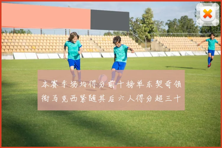 本赛季场均得分前十榜单东契奇领衔马克西紧随其后六人得分超三十