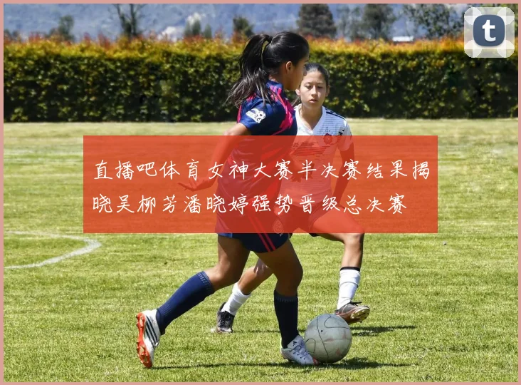 直播吧体育女神大赛半决赛结果揭晓吴柳芳潘晓婷强势晋级总决赛