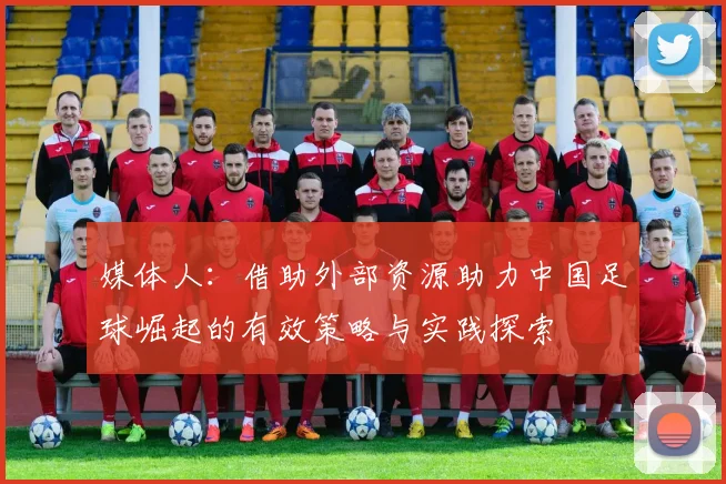 媒体人：借助外部资源助力中国足球崛起的有效策略与实践探索