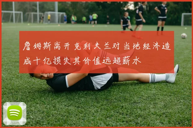 詹姆斯离开克利夫兰对当地经济造成十亿损失其价值远超薪水