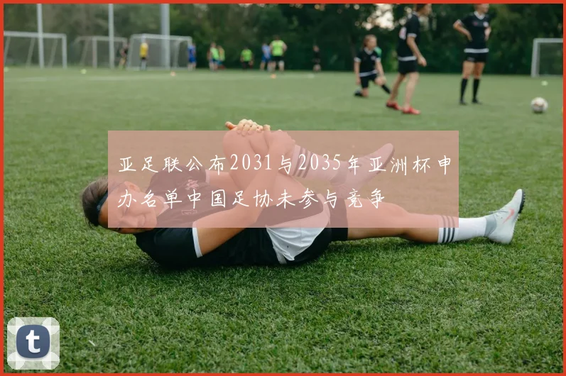 亚足联公布2031与2035年亚洲杯申办名单中国足协未参与竞争