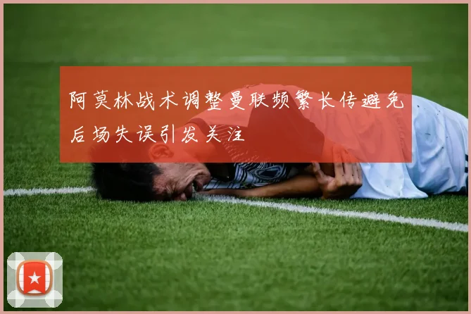 阿莫林战术调整曼联频繁长传避免后场失误引发关注