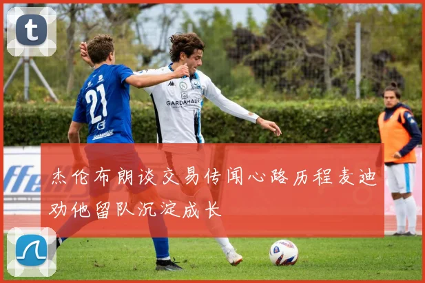 杰伦布朗谈交易传闻心路历程麦迪劝他留队沉淀成长