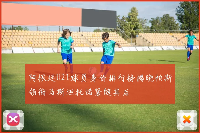 阿根廷U21球员身价排行榜揭晓帕斯领衔马斯坦托诺紧随其后