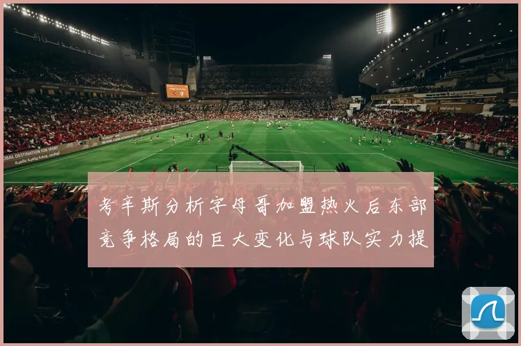 考辛斯分析字母哥加盟热火后东部竞争格局的巨大变化与球队实力提升