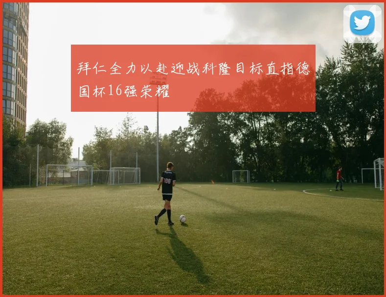 拜仁全力以赴迎战科隆目标直指德国杯16强荣耀