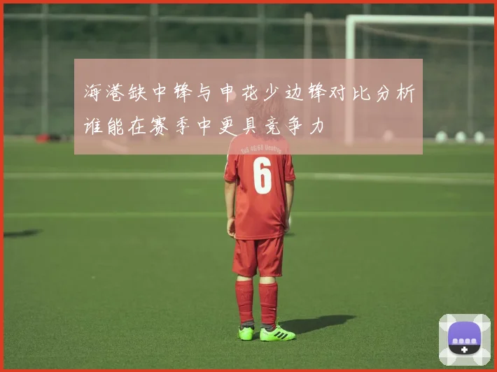 海港缺中锋与申花少边锋对比分析谁能在赛季中更具竞争力