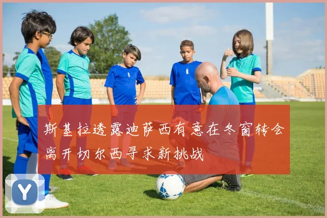 斯基拉透露迪萨西有意在冬窗转会离开切尔西寻求新挑战