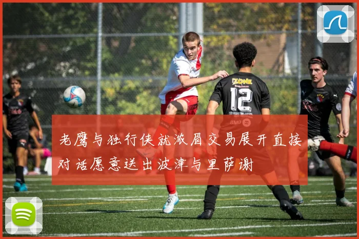 老鹰与独行侠就浓眉交易展开直接对话愿意送出波津与里萨谢