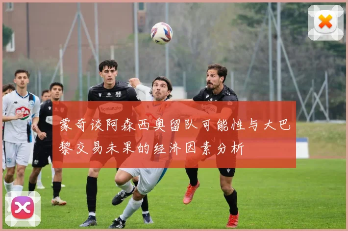 蒙奇谈阿森西奥留队可能性与大巴黎交易未果的经济因素分析