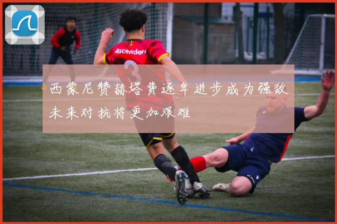 西蒙尼赞赫塔费逐年进步成为强敌未来对抗将更加艰难
