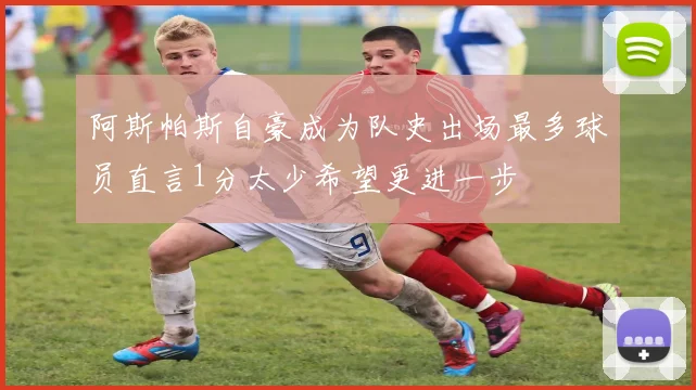 阿斯帕斯自豪成为队史出场最多球员直言1分太少希望更进一步