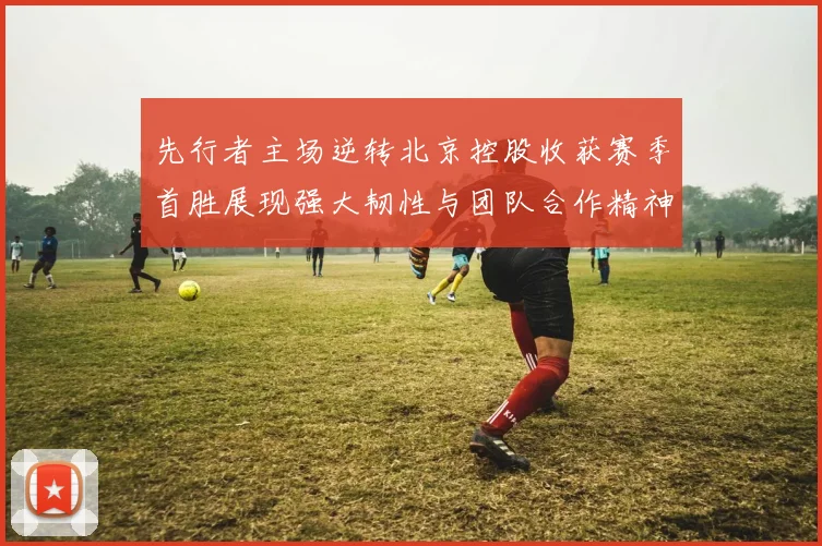 先行者主场逆转北京控股收获赛季首胜展现强大韧性与团队合作精神