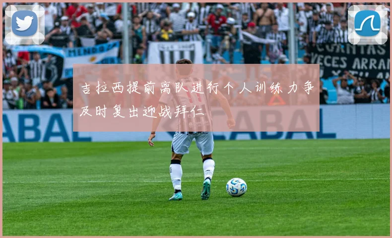 吉拉西提前离队进行个人训练力争及时复出迎战拜仁
