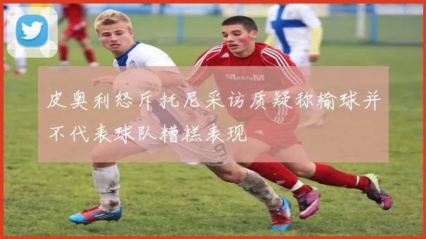 皮奥利怒斥托尼采访质疑称输球并不代表球队糟糕表现