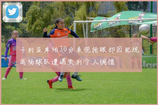 卡利亚库珀30分表现抢眼却因犯规离场球队遭遇失利令人惋惜