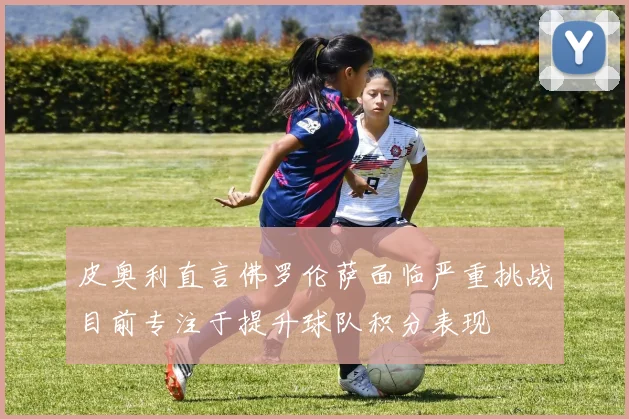 皮奥利直言佛罗伦萨面临严重挑战目前专注于提升球队积分表现